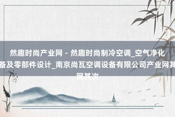 然趣时尚产业网 - 然趣时尚制冷空调_空气净化设备及零部件设计_南京尚瓦空调设备有限公司产业网其次